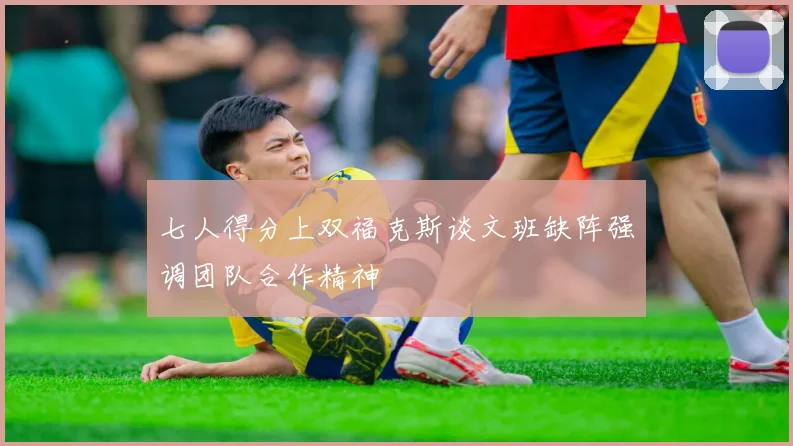 七人得分上双福克斯谈文班缺阵强调团队合作精神