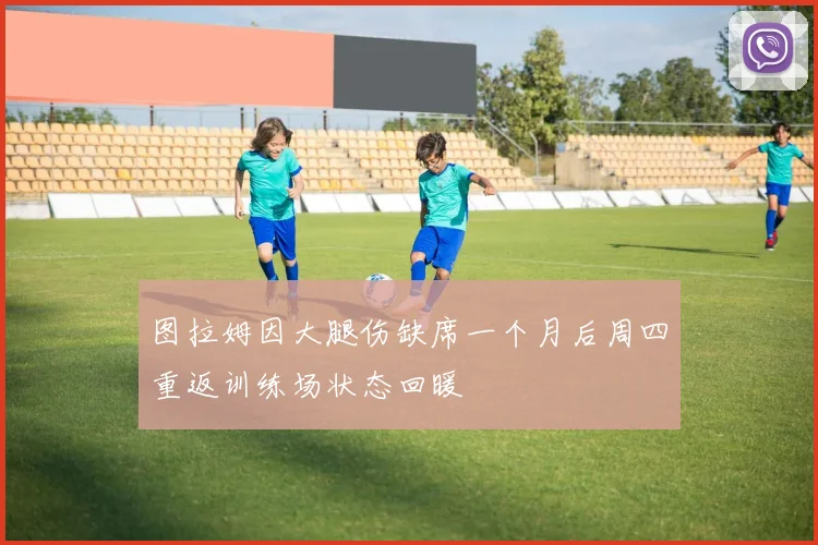 图拉姆因大腿伤缺席一个月后周四重返训练场状态回暖