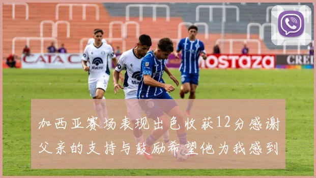 加西亚赛场表现出色收获12分感谢父亲的支持与鼓励希望他为我感到骄傲