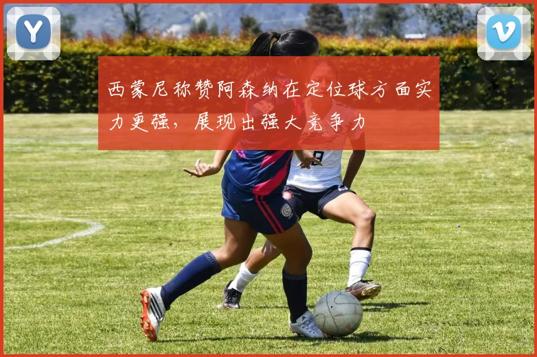 西蒙尼称赞阿森纳在定位球方面实力更强，展现出强大竞争力