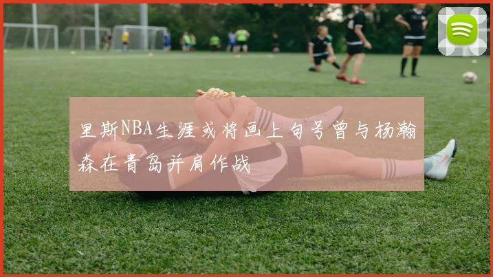 里斯NBA生涯或将画上句号曾与杨瀚森在青岛并肩作战