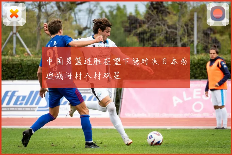 中国男篮连胜在望下场对决日本或迎战河村八村双星