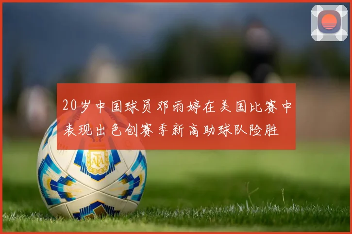 20岁中国球员邓雨婷在美国比赛中表现出色创赛季新高助球队险胜