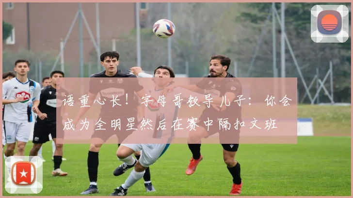语重心长！字母哥教导儿子：你会成为全明星然后在赛中隔扣文班