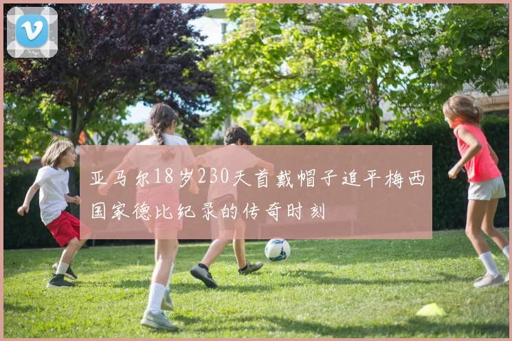 亚马尔18岁230天首戴帽子追平梅西国家德比纪录的传奇时刻