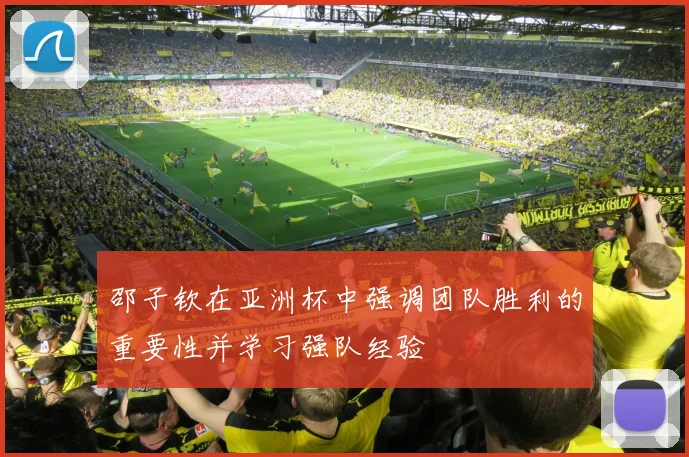 邵子钦在亚洲杯中强调团队胜利的重要性并学习强队经验
