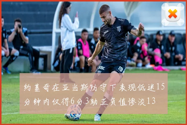约基奇在亚当斯防守下表现低迷15分钟内仅得6分3助正负值惨淡13