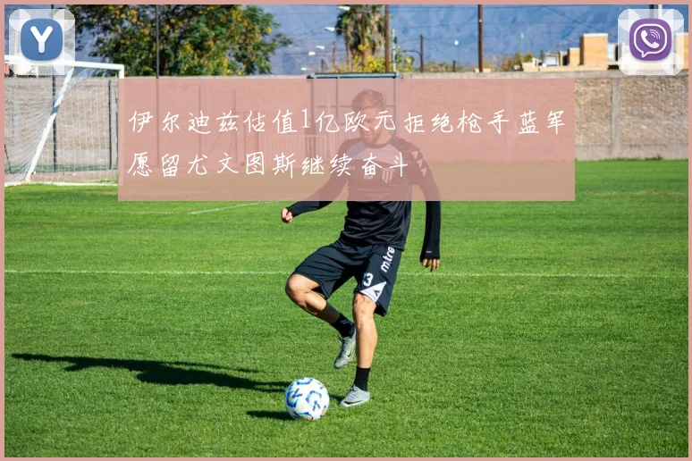 伊尔迪兹估值1亿欧元拒绝枪手蓝军愿留尤文图斯继续奋斗