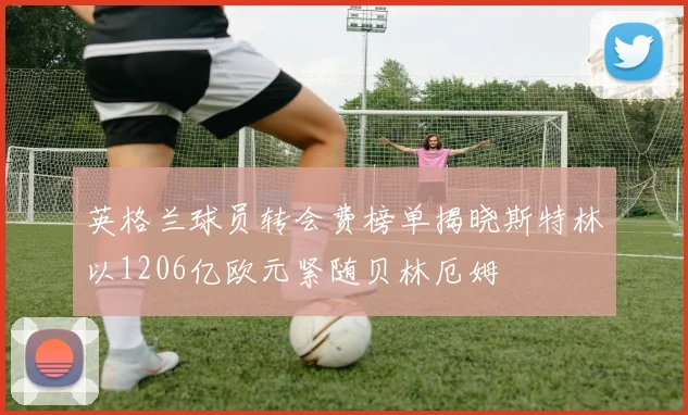 英格兰球员转会费榜单揭晓斯特林以1206亿欧元紧随贝林厄姆