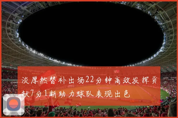 淡厚然替补出场22分钟高效发挥贡献7分1断助力球队表现出色