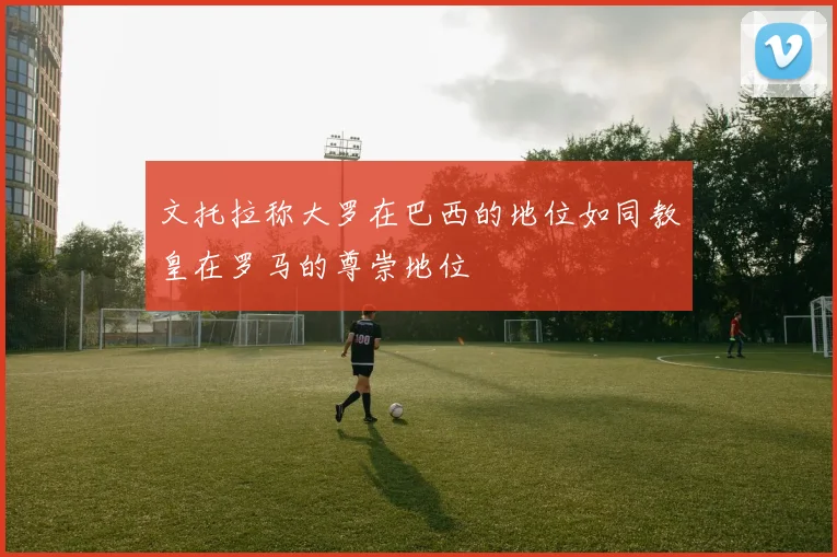 文托拉称大罗在巴西的地位如同教皇在罗马的尊崇地位