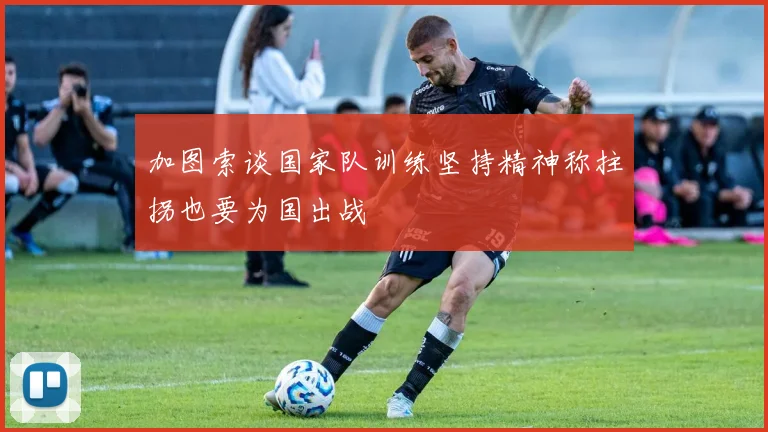 加图索谈国家队训练坚持精神称拄拐也要为国出战