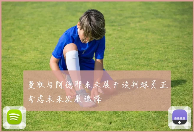 曼联与阿德耶米未展开谈判球员正考虑未来发展选择