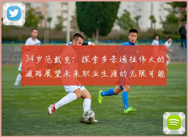 34岁范戴克：探索多条通往伟大的道路展望未来职业生涯的无限可能