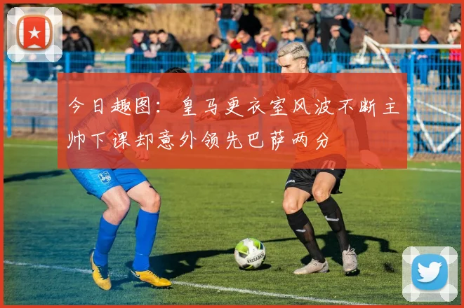 今日趣图：皇马更衣室风波不断主帅下课却意外领先巴萨两分