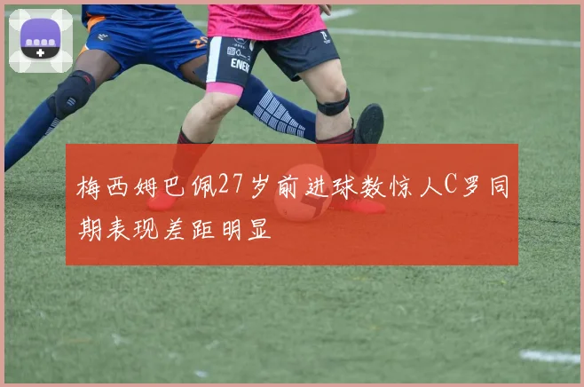 梅西姆巴佩27岁前进球数惊人C罗同期表现差距明显