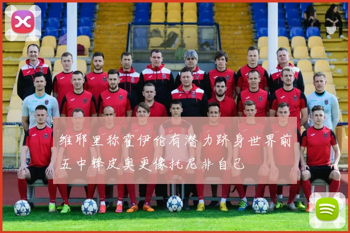 维耶里称霍伊伦有潜力跻身世界前五中锋皮奥更像托尼非自己