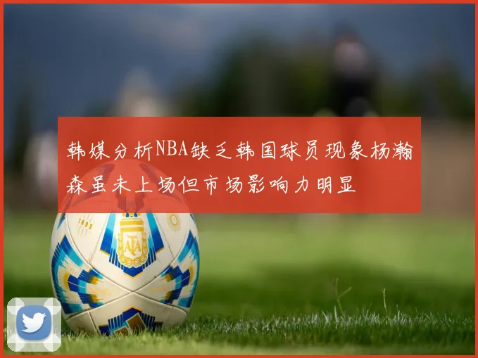韩媒分析NBA缺乏韩国球员现象杨瀚森虽未上场但市场影响力明显