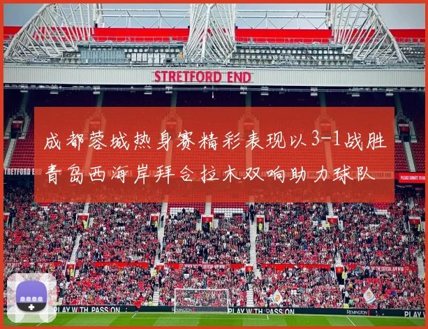 成都蓉城热身赛精彩表现以3-1战胜青岛西海岸拜合拉木双响助力球队胜利