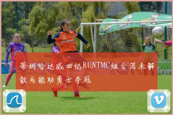 蒂姆哈达威回忆RUNTMC组合若未解散或能助勇士夺冠