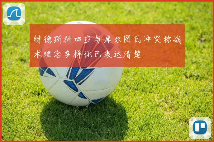 特德斯科回应与库尔图瓦冲突称战术理念多样化已表达清楚