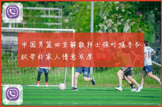 中国男篮回京解散郭士强叮嘱李弘权带好家人情意浓厚