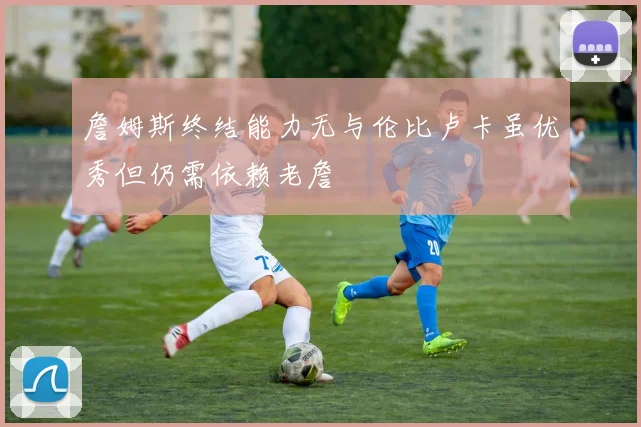 詹姆斯终结能力无与伦比卢卡虽优秀但仍需依赖老詹