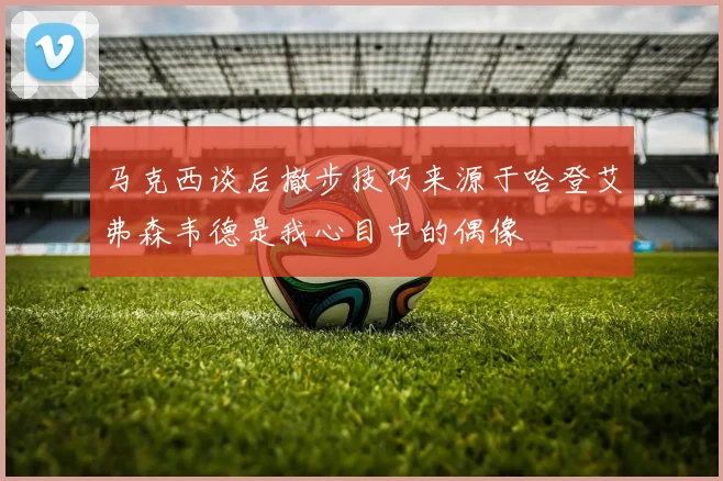 马克西谈后撤步技巧来源于哈登艾弗森韦德是我心目中的偶像