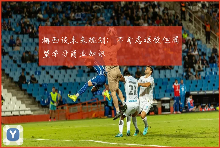 梅西谈未来规划：不考虑退役但渴望学习商业知识